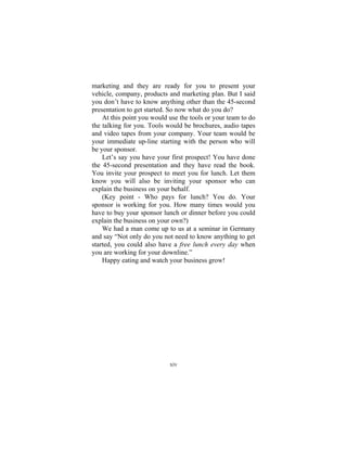 xiv
marketing and they are ready for you to present your
vehicle, company, products and marketing plan. But I said
you don’t have to know anything other than the 45-second
presentation to get started. So now what do you do?
At this point you would use the tools or your team to do
the talking for you. Tools would be brochures, audio tapes
and video tapes from your company. Your team would be
your immediate up-line starting with the person who will
be your sponsor.
Let’s say you have your first prospect! You have done
the 45-second presentation and they have read the book.
You invite your prospect to meet you for lunch. Let them
know you will also be inviting your sponsor who can
explain the business on your behalf.
(Key point - Who pays for lunch? You do. Your
sponsor is working for you. How many times would you
have to buy your sponsor lunch or dinner before you could
explain the business on your own?)
We had a man come up to us at a seminar in Germany
and say “Not only do you not need to know anything to get
started, you could also have a free lunch every day when
you are working for your downline.”
Happy eating and watch your business grow!
 