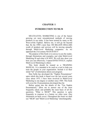 1
CHAPTER I
INTRODUCTION TO MLM
MULTI-LEVEL MARKETING is one of the fastest
growing yet most misunderstood methods of moving
products in use today. It has been termed by many as the
Wave-of-the Eighties. Believe me, it will go far beyond
that. By the 1990’s more than 100 BILLION DOLLARS
worth of products and services will be moving annually
through Multi-Level Marketing companies. As we
approach the 21st century WATCH OUT!
The purpose of this book is to convey to you the reader,
through illustrations and examples, just what Multi-Level
Marketing IS and what it IS NOT. We will also show you
how you can effectively, I repeat-EFFECTIVELY, explain
Multi-Level Marketing to others.
This book should be treated as a TRAINING
MANUAL. It is intended to be used as a tool to help you
train the people in your organization. Include it in their
initial “kit” of information about your program.
Don Failla has developed the “Napkin Presentations”
upon which this book is based over the last several years
since about 1973. I have been involved in Multi-Level
Marketing to one degree or another since 1969. This book
will cover the 10 presentations developed thus far.
Before going into the details of the “Ten Napkin
Presentations,” allow me to answer one of the most
frequently asked, and probably the most basic of all the
questions, “What is MLM?” This question is quite
frequently in response to a button we often wear. (See
illustration on back cover.) Throughout this book we shall
use “MLM” and “Multi-Level Marketing” interchangeably.
 