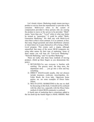 2
Let’s break it down. Marketing simply means moving a
product or service from the manufacturer or provider to the
consumer. Multi-Level refers to the system of
compensation provided to those persons who are causing
the product to move or the service to be provided. “Multi”
means “more than one.” “Level” refers to what may better
be termed as “generation.” It could be called “Multi-
Generation Marketing.” We shall stay with Multi-Level
since that is what is most common. It is so common, in fact,
that many illegal pyramids and chain distribution schemes
or chain-letters try to pass themselves off as being a Multi-
Level program. This creates such a stigma, although
unjustified, that many of the newer MLM companies are
using other names for their type of marketing. Some of
these names you will hear are “Uni-Level Marketing,”
“Network Marketing,” and “Co-op Mass Marketing.”
There are really only three basic methods of moving
products. (Hold up three fingers as you demonstrate this
point.)
1) RETAILING-I’m sure everyone is familiar with
retailing. The grocery store, the drug store, the
department store . . . you go into a store and buy
something.
2) DIRECT SALES-would usually, (but not always)
include insurance, cookware, encyclopedias, etc.
Fuller Brush, the Avon lady, 1ipperware home
parties, etc. are some examples of Direct Sales
efforts.
3) MULTI-LEVEL MARKETING-is the one we shall
be discussing in this book. It should not be confused
with the other two, especially with the Direct Sales
method of which MLM commonly is confused.
A fourth type of marketing that is sometimes added to
the list (hold up the fourth finger) is MAIL ORDER. Mail
 