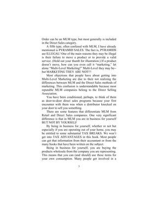 3
Order can be an MLM type, but most generally is included
in the Direct Sales category.
A fifth type, often confused with MLM, I have already
mentioned is PYRAMID SALES. The fact is, PYRAMIDS
are ILLEGAL! One of the main reasons they may be illegal
is their failure to move a product or to provide a valid
service. (Hold out your thumb for illustration.) If a product
doesn’t move, how can you even call it “marketing,” let
alone “Multi-Level Marketing!” Multi-Level they may be--
but MARKETING THEY ARE NOT!!!
Most objections that people have about getting into
Multi-Level Marketing are due to their not realizing the
differences between MLM and the Direct Sales methods of
marketing. This confusion is understandable because most
reputable MLM companies belong to the Direct Selling
Association.
You have been conditioned, perhaps, to think of them
as door-to-door direct sales programs because your first
encounter with them was when a distributor knocked on
your door to sell you something.
There are some features that differentiate MLM from
Retail and Direct Sales companies. One very significant
difference is that in MLM you are in business for yourself
BUT NOT BY YOURSELF
By being in business for yourself, whether or not but
especially if you are operating out of your home, you may
be entitled to some substantial TAX BREAKS. We won’t
get into TAX ADVANTAGES in this book. Most people
can get that information from their accountant or from the
many books that have been written on the subject.
Being in business for yourself, you are buying the
products wholesale from the company you are representing.
This means that you can (and should) use these items for
your own consumption. Many people get involved in a
 