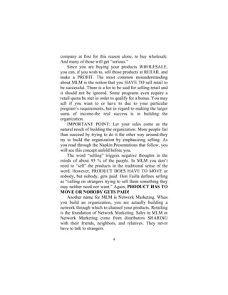 4
company at first for this reason alone, to buy wholesale.
And many of those will get “serious.”
Since you are buying your products WHOLESALE,
you can, if you wish to, sell those products at RETAIL and
make a PROFIT. The most common misunderstanding
about MLM is the notion that you HAVE TO sell retail to
be successful. There is a lot to be said for selling retail and
it should not be ignored. Some programs even require a
retail quota be met in order to qualify for a bonus. You may
sell if you want to or have to due to your particular
program’s requirements, but in regard to making the larger
sums of income-the real success is in building the
organization.
IMPORTANT POINT: Let your sales come as the
natural result of building the organization. More people fail
than succeed by trying to do it the other way around-they
try to build the organization by emphasizing selling. As
you read through the Napkin Presentations that follow, you
will see this concept unfold before you.
The word “selling” triggers negative thoughts in the
minds of about 95 % of the people. In MLM you don’t
need to “sell” the products in the traditional sense of the
word. However, PRODUCT DOES HAVE TO MOVE or
nobody, but nobody, gets paid. Don Failla defines selling
as “calling on strangers trying to sell them something they
may neither need nor want.” Again, PRODUCT HAS TO
MOVE OR NOBODY GETS PAID!
Another name for MLM is Network Marketing. When
you build an organization, you are actually building a
network through which to channel your products. Retailing
is the foundation of Network Marketing. Sales in MLM or
Network Marketing come from distributors SHARING
with their friends, neighbors, and relatives. They never
have to talk to strangers.
 