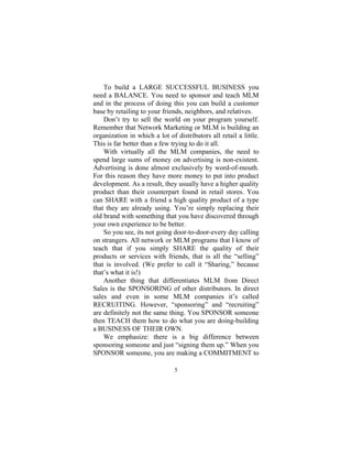 5
To build a LARGE SUCCESSFUL BUSINESS you
need a BALANCE. You need to sponsor and teach MLM
and in the process of doing this you can build a customer
base by retailing to your friends, neighbors, and relatives.
Don’t try to sell the world on your program yourself.
Remember that Network Marketing or MLM is building an
organization in which a lot of distributors all retail a little.
This is far better than a few trying to do it all.
With virtually all the MLM companies, the need to
spend large sums of money on advertising is non-existent.
Advertising is done almost exclusively by word-of-mouth.
For this reason they have more money to put into product
development. As a result, they usually have a higher quality
product than their counterpart found in retail stores. You
can SHARE with a friend a high quality product of a type
that they are already using. You’re simply replacing their
old brand with something that you have discovered through
your own experience to be better.
So you see, its not going door-to-door-every day calling
on strangers. All network or MLM programs that I know of
teach that if you simply SHARE the quality of their
products or services with friends, that is all the “selling”
that is involved. (We prefer to call it “Sharing,” because
that’s what it is!)
Another thing that differentiates MLM from Direct
Sales is the SPONSORING of other distributors. In direct
sales and even in some MLM companies it’s called
RECRUITING. However, “sponsoring” and “recruiting”
are definitely not the same thing. You SPONSOR someone
then TEACH them how to do what you are doing-building
a BUSINESS OF THEIR OWN.
We emphasize: there is a big difference between
sponsoring someone and just “signing them up.” When you
SPONSOR someone, you are making a COMMITMENT to
 