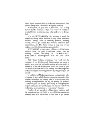 6
them. If you are not willing to make that commitment, then
you are doing them a disservice by signing them up.
At this point, all you need to be is WILLING to help
them to build a business of their own. This book will be an
invaluable tool in showing you what and how to do just
that.
It is a RESPONSIBILITY of a sponsor to teach the
people they bring into a business all they know about that
business. Things such as ordering products, keeping
records, how to get started, how to build and train their
organization, etc. This book will go a long way toward
making you ABLE to meet that responsibility.
SPONSORING is what makes a Multi-Level Marketing
business grow. As your organization grows, you are
building toward becoming an INDEPENDENT,
SUCCESSFUL businessperson. You are your OWN
BOSS!
With Direct Selling companies, you work for the
company. If you decide to quit that company and move to
another area, you end up having to start all over again. In
almost all of the MLM programs that I am aware of, you
can move to another area of the country and sponsor people
without losing the volume generated by the group you left
behind.
In Multi-Level Marketing programs you can make a lot
of money. It takes a little longer with some companies than
it does with others, but making a lot of money comes from
building an organization, not by just selling the product.
‘To be sure, you can make a good living in some programs
by just selling the product-but you can make a FORTUNE
by building an organization as your primary function.
People will get started in a Multi-Level business with
the idea of making $50, $100, or even $200 per month and
suddenly they will realize that if they want to get serious
 