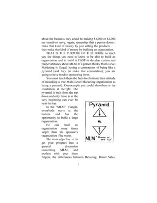 7
about the business they could be making $1,000 or $2,000
per month-or more. Again, remember that a person doesn’t
make that kind of money by just selling the products . . .
they make that kind of money by building an organization.
THAT IS THE PURPOSE OF THIS BOOK: to teach
you the things you need to know to be able to build an
organization and to build it FAST-to develop certain and
proper attitudes about MLM. If a person thinks Multi-Level
Marketing is illegal, having a connotation of being like a
pyramid (and they do make that connotation), you are
going to have trouble sponsoring them.
You must teach them the facts to eliminate their attitude
of mistaking a true Multi-Level Marketing organization as
being a pyramid. Oneexample you could showthem is the
illustration at theright. The
pyramid is built from the top
down and only those in at the
very beginning can ever be
near the top.
In the “MLM” triangle,
everybody starts at the
bottom and has the
opportunity to build a large
organization.
He can build an
organization many times
larger than his sponsor’s
organization if he wants.
The main objective is: to
get your prospect into a
general discussion
concerning MLM, and
explain with your three
fingers, the differences between Retailing, Direct Sales,
 