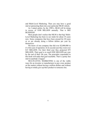 8
and Multi-Level Marketing. Then you may have a good
start at sponsoring them into your particular MLM vehicle.
As I stated earlier, by the 1990’s, MLM will be doing
in excess of $100 BILLION annually. That is BIG
BUSINESS!
Most people don’t realize that MLM is that big! Multi-
Level Marketing has been in our midst for about 35 years
now. Some companies that have been around for 20 years
or so are already doing a billion dollars per year by
themselves.
We know of one company that did over $2,000,000 in
it’s first year of operation. In its second year they went over
$15 MILLION. For their third year they projected $75
MILLION. Their goal is to reach ONE BILLION per year
by the end of their 5th year. The principles expounded in
this book will make that goal reachable. That’s a pretty fast
start in anybody’s league!
MULTI-LEVEL MARKETING is one of the viable
ways for an inventor or manufacturer to put a new product
on the market without having a million dollars and without
having to totally give up their product to someone else.
 