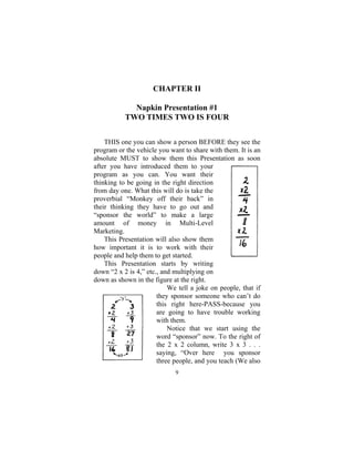 9
CHAPTER II
Napkin Presentation #1
TWO TIMES TWO IS FOUR
THIS one you can show a person BEFORE they see the
program or the vehicle you want to share with them. It is an
absolute MUST to show them this Presentation as soon
after you have introduced them to your
program as you can. You want their
thinking to be going in the right direction
from day one. What this will do is take the
proverbial “Monkey off their back” in
their thinking they have to go out and
“sponsor the world” to make a large
amount of money in Multi-Level
Marketing.
This Presentation will also show them
how important it is to work with their
people and help them to get started.
This Presentation starts by writing
down “2 x 2 is 4,” etc., and multiplying on
down as shown in the figure at the right.
We tell a joke on people, that if
they sponsor someone who can’t do
this right here-PASS-because you
are going to have trouble working
with them.
Notice that we start using the
word “sponsor” now. To the right of
the 2 x 2 column, write 3 x 3 . . .
saying, “Over here you sponsor
three people, and you teach (We also
 