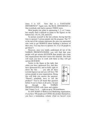 11
times 5 is 625. Now that is a FANTASTIC
DIFFERENCE!” Again now, the REAL DIFFERENCE is
that everybody only had to sponsor THREE more.
Most people can relate to sponsoring 1, 2, or 3 more,
but usually find it difficult to relate to the figures on the
bottom line. (16, 81, 256, and 625).
So picture yourself in the last column, having had the
time to sponsor 5 serious people into the program. The “5”
at the top of the column represents the ones you sponsored
who want to get SERIOUS about building a business of
their own. You may have to sponsor 10, 15 or 20 people to
get these 5.
However, once you totally understand all ten of the
NAPKIN PRESENTATIONS, you will find that your
people will get serious QUICKER than people who come
into organizations that don’t know this material. This book
will teach you how to work with them so they will get
serious QUICKER.
Notice in the figure at the right, that
when you have sponsored five, and they
have sponsored five, and so forth, right on
down the line . . . you add all these
(circled figures) up and you will have 780
serious people in your organization. Doing
this will help you answer the question,
“Doesn’t somebody have to sell the
product?” You’ve all heard that question
before if you’ve been at all active. So just
go through this NAPKIN
PRESENTATION with them and explain
that 2 times 2 is 4 . . . right on up to 780 distributors.
In ANY KIND of Multi-Level Marketing organization,
if you have 780 people just USING the product themselves,
you have a tremendous volume. (And we haven’t even
 