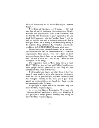 12
included those which are not serious but are just “product
buyers.”)
Now if they all have 2, 3, 4, or 5 friends . . . let’s just
say they all had 10 customers from among their friends,
relatives, and acquaintances, that’s 7,800 customers! Add
to that the 780 distributors in your organization-do you
think 8,580 customers plus the “product buyers” will be
able to provide you with a profitable enterprise? That’s
how you make a lot of money in any business-by having a
lot of people doing a little bit. But remember, you are only
working with 5 SERIOUS PEOPLE, not a whole army!
We run into people constantly in other MLM programs,
as well as our own, who are amazed at how FAST our own
organizations have grown. They have been in their
programs longer than we have, but are scratching the “think
tank” on top of their necks and asking, “What are you
doing that I’m not doing?”
Our response to them is, “How many people in your
FRONT LINE are you working with?” (The Front Line are
those people directly sponsored by you. They are also
called your “first level” distributors.)
I will usually hear figures anywhere from 25 to 50 or
more. I know people in MLM who have over 100 in their
front line, and I’ll guarantee you, that once you understand
the principles outlined in this book, you’ll pass those
people up in six months, even though they have been in
their organizations for 6-8 years.
I’ll give you a simple parallel on this point, why that
many front line people isn’t good.
As we go into Napkin Presentation #2 covering the
“Salesman Failure” syndrome in Multi-Level Marketing, I
will give you a simple parallel showing why having so
many front line people isn’t good.
 