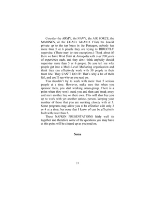 13
Consider the ARMY, the NAVY, the AIR FORCE, the
MARINES, or the COAST GUARD. From the lowest
private up to the top brass in the Pentagon, nobody has
more than 5 or 6 people they are trying to DIRECTLY
supervise. (There may be rare exceptions.) Think about it!
Here we have West Point & Annapolis with over 200 years
of experience each, and they don’t think anybody should
supervise more than 5 or 6 people. So you tell me why
people get into a Multi-Level Marketing organization and
think they can effectively work with 50 people in their
front line. They CAN’T DO IT! That’s why a lot of them
fail, and you’ll see why as you read on.
You shouldn’t try to work with more than 5 serious
people at a time. However, make sure that when you
sponsor them, you start working down-group. There is a
point when they won’t need you and then can break away
and start another line on their own. This will also free you
up to work with yet another serious person, keeping your
number of those that you are working closely with at 5.
Some programs may allow you to be effective with only 3
or 4 at a time, but none that I know of can be effectively
built with more than 5.
These NAPKIN PRESENTATIONS fairly well tie
together and therefore some of the questions you may have
at this point will be cleared up as you read on.
Notes
 