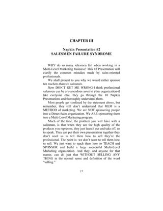 15
CHAPTER III
Napkin Presentation #2
SALESMEN FAILURE SYNDROME
WHY do so many salesmen fail when working in a
Multi-Level Marketing business? This #2 Presentation will
clarify the common mistakes made by sales-oriented
professionals.
We shall present to you why we would rather sponsor
ten teachers than ten salesmen.
Now DON’T GET ME WRONG-I think professional
salesmen can be a tremendous asset to your organization-if
like everyone else, they go through the 10 Napkin
Presentations and thoroughly understand them.
Most people get confused by the statement above, but
remember, they still don’t understand that MLM is a
METHOD of marketing. We are NOT sponsoring people
into a Direct Sales organization. We ARE sponsoring them
into a Multi-Level Marketing program.
Much of the time, the problem you will have with a
salesman, is that when they see the high quality of the
products you represent, they just launch out and take off, so
to speak. They can put their own presentation together-they
don’t need us to tell them how to sell they’re the
professional. The point is: we don’t want to tell them how
to sell. We just want to teach them how to TEACH and
SPONSOR and build a large successful Multi-Level
Marketing organization. And they, and anyone for that
matter, can do just that WITHOUT SELLING ANY
THING in the normal sense and definition of the word
“selling.”
 