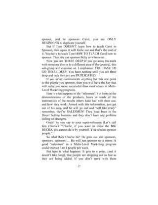 17
sponsor, and he sponsors Carol, you are ONLY
BEGINNING to duplicate yourself.
But if Tom DOESN’T learn how to teach Carol to
Sponsor, then again it will fizzle out and that’s the end of
it. You have to teach Tom HOW TO TEACH Carol how to
sponsor. Then she can sponsor Betty or whomever.
Now you are THREE DEEP If you go away (to work
with someone else or to a different area of the country), this
sub-group will continue on. I emphasize: YOU HAVE TO
GO THREE DEEP! You have nothing until you are three
deep and only then are you DUPLICATED.
If you never communicate anything but this one point
to the people you sponsor, then you will have the key that
will make you more successful than most others in Multi-
Level Marketing programs.
Here’s what happens to the “salesman”: He looks at the
demonstrations of the products, hears or reads of the
testimonials of the results others have had with their use,
and how they work. Armed with this information, just get
out of his way, and he will go out and “sell like crazy”
remember, they’re SALESMEN! They have been in the
Direct Selling business and they don’t have any problem
calling on strangers.
Great! So you say to your super-salesman (Let’s call
him Charlie), “Charlie, if you want to make the BIG
BUCKS, you cannot do it by yourself. You need to sponsor
people.”
So what does Charlie do? He goes out and sponsors,
sponsors, sponsors .... He will just sponsor up a storm. A
good “salesman” in a Multi-Level Marketing program
could sponsor 3 or 4 people per week.
But here is what happens: It gets to a point, (and it
doesn’t take long), that people are dropping out as fast as
they are being added. If you don’t work with them
 