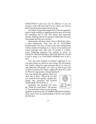 18
EFFECTIVELY (and you can’t be effective if you are
trying to work with more than five at a time), you will see
them becoming discouraged and giving up.
So Charlie, being discouraged and a little bit impatient,
doesn’t think anything is happening and he goes off to look
for something else to sell. The person that sponsored
Charlie, thinking Charlie was going to make them rich, gets
discouraged and they give up also.
Most people who have made it big in MLM don’t have
a sales background. They may not be TEACHERS
professionally, but most of them come from backgrounds
with an element of teaching in it. I know of one teacher and
school principal who, after only 24 months in a Multi-
Level Marketing program, was earning in excess of
FIFTEEN THOUSAND DOLLARS PER MONTH. He did
it and is doing it by TEACHING OTHERS how to do it
also.
Let’s put some numbers in Charlie’s approach so we
can more clearly see where he went wrong. We will assume
that Charlie, being the super-salesman that he is, went out
and sponsored 130 people. Let’s also say that he got each
of them to sponsor five others, adding 650 more for a total
of 780 in his organization. (Sound familiar?)
Ask your people this question when you
show this to them, “Which do you feel
you could do more quickly, sponsor five
people who areserious and TEACH
THEM HOW TO TEACH, or . . . ?
Incidently, the question will come
up, "What do I teach them?” The answer
is: You teach them what you are learning
righthere in this book-the 10 NAPKIN PRESENTATIONS.
They need to have an understanding of all ten, but initially
the first four.
 