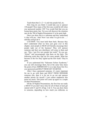 19
Teach them that 2 x 2 = 4, and why people fail, etc.
How long do you think it would take you to sponsor
130 people? How many of the first ones would be left when
you sponsored number 130? You would find that you are
losing them pretty fast. Yet you will discover the retention
rate on the 780 in Napkin Presentation #1 to be quite high.
Once you show this to a salesman and they understand
it, they will say, ‘Aha! Now I see what I’ve got to do . . .’
and they will go do it.
CAUTION: You must hold them back. Because they
don’t understand what we have just gone over in this
chapter, most people in MLM will literally encourage their
people right out of the business! They will sponsor
someone and their new distributor will come to them and
say, “Hey, I got five new people last week!” So you say,
“Great!” and encouragingly slap them on the back. The
following week they sign up five more people. What has
become of the five they signed up the first week? They’re
gone.
If you understand this “Salesmen Failure Syndrome,”
you can still encourage them, but at the same time stress
the point of how IMPORTANT it is to take those first five
you sponsored and HELP THEM GET STARTED.
After I have sponsored someone, it’s more important
for me to go with them and HELP THEM SPONSOR
someone else, than it is for me to go out and sponsor
another person for myself. I just cannot emphasize this
point too much. This point will come up again in a couple
of other Presentations.
Of the 10 Napkin Presentations, the first four are really
a MUST If you don’t have time for all of them at least get
started with #1 and #2. (Chap. 2 & 3). You can show them
to someone, depending on how much you elaborate, as
 