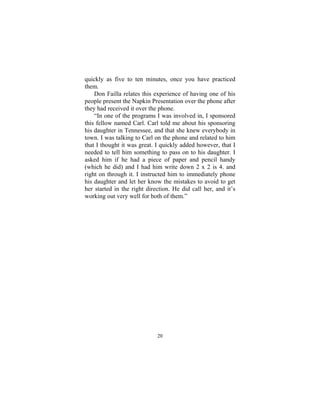 20
quickly as five to ten minutes, once you have practiced
them.
Don Failla relates this experience of having one of his
people present the Napkin Presentation over the phone after
they had received it over the phone.
“In one of the programs I was involved in, I sponsored
this fellow named Carl. Carl told me about his sponsoring
his daughter in Tennessee, and that she knew everybody in
town. I was talking to Carl on the phone and related to him
that I thought it was great. I quickly added however, that I
needed to tell him something to pass on to his daughter. I
asked him if he had a piece of paper and pencil handy
(which he did) and I had him write down 2 x 2 is 4. and
right on through it. I instructed him to immediately phone
his daughter and let her know the mistakes to avoid to get
her started in the right direction. He did call her, and it’s
working out very well for both of them.”
 