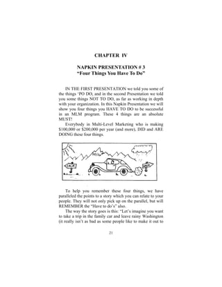 21
CHAPTER IV
NAPKIN PRESENTATION # 3
“Four Things You Have To Do”
IN THE FIRST PRESENTATION we told you some of
the things ‘PO DO, and in the second Presentation we told
you some things NOT TO DO, as far as working in depth
with your organization. In this Napkin Presentation we will
show you four things you HAVE TO DO to be successful
in an MLM program. These 4 things are an absolute
MUST!
Everybody in Multi-Level Marketing who is making
$100,000 or $200,000 per year (and more), DID and ARE
DOING these four things.
To help you remember these four things, we have
paralleled the points to a story which you can relate to your
people. They will not only pick up on the parallel, but will
REMEMBER the “Have to do’s” also.
The way the story goes is this: “Let’s imagine you want
to take a trip in the family car and leave rainy Washington
(it really isn’t as bad as some people like to make it out to
 