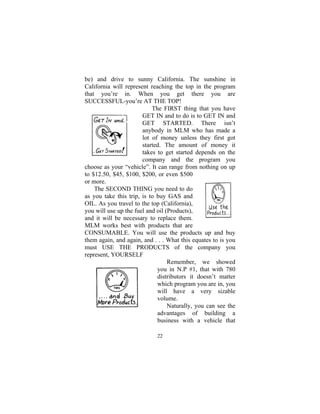 22
be) and drive to sunny California. The sunshine in
California will represent reaching the top in the program
that you’re in. When you get there you are
SUCCESSFUL-you’re AT THE TOP!
The FIRST thing that you have
GET IN and to do is to GET IN and
GET STARTED. There isn’t
anybody in MLM who has made a
lot of money unless they first got
started. The amount of money it
takes to get started depends on the
company and the program you
choose as your “vehicle”. It can range from nothing on up
to $12.50, $45, $100, $200, or even $500
or more.
The SECOND THING you need to do
as you take this trip, is to buy GAS and
OIL. As you travel to the top (California),
you will use up the fuel and oil (Products),
and it will be necessary to replace them.
MLM works best with products that are
CONSUMABLE. You will use the products up and buy
them again, and again, and . . . What this equates to is you
must USE THE PRODUCTS of the company you
represent, YOURSELF
Remember, we showed
you in N.P #1, that with 780
distributors it doesn’t matter
which program you are in, you
will have a very sizable
volume.
Naturally, you can see the
advantages of building a
business with a vehicle that
 