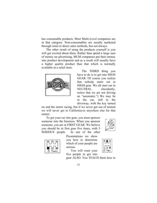 23
has consumable products. Most Multi-Level companies are
in that category. Non-consumables are usually marketed
through retail or direct sales methods, but not always.
The other result of using the products yourself is you
will get excited about them. Rather than spend a large sum
of money on advertising, MLM companies put their money
into product development and as a result will usually have
a higher quality product than that which is normally
available in a retail store.
The THIRD thing you
have to do is to get into HIGH
GEAR. Of course you realize
that nobody starts out in
HIGH gear. We all start out in
NEUTRAL. (Incidently,
notice that we are not driving
an “automatic.”) We may be
in the car, still in the
driveway, with the key turned
on and the motor racing, but if we never get out of neutral
we will never get to California-or anywhere else for that
matter.
To get your car into gear, you must sponsor
someone into the business. When you sponsor
someone, you are in FIRST GEAR. We believe
you should be in first gear five times, with 5
SERIOUS people. In one of the other
Presentations we show
you how to determine
which of your people are
serious.
You will want your
five people to get into
gear ALSO. You TEACH them how to
 