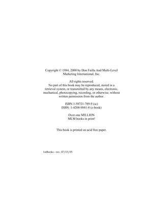 Copyright © 1984, 2000 by Don Failla And Multi-Level
Marketing International, Inc.
All rights reserved.
No part of this book may be reproduced, stored in a
retrieval system, or transmitted by any means, electronic,
mechanical, photocopying, recording, or otherwise, without
written permission from the author.
ISBN 1-58721-789-9 (sc)
ISBN: 1-4208-9841-8 (e-book)
Over one MILLION
MLM books in print!
This book is printed on acid free paper.
1stBooks - rev. 07/15/05
 