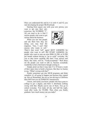 26
Once you understand this and tie it in with #1 and #2, you
start developing the proper MLM attitude.
Starting from square one with your new person, you
want to get into their sub-
conscious, the NUMBER “5”.
All you need to do is find 5
serious people who want to get
serious about the business.
When you run into people
and ask them how they are
doing, you may hear the
response, “Gee, I can’t find
anyone who wants to sell.”
There’s that word “sell” again! QUIT LOOKING for
people who want to sell! DO START LOOKING for
people who want to earn an extra $600, $1,200, or $1,500
per month without having to “go to work” everyday. Do
you or they know anybody like that? Your answer and
theirs, like mine, will be, “Yeah-everybody!” Well those
are the people you want to talk to, because everybody
would like to have that kind of dough coming in.
Simply point out that it may take 5 to 10 hours a week
of their spare time to build a business. But then we hasten
to say, “What’s wrong with that?”
People sometimes get into MLM programs and think
somehow it’s all going to happen just because they signed
up. Not so! Remember, the car we are driving to California
does NOT have an AUTOMATIC transmission.
I know, and surely you know, people who have gone to
college to get a degree, and there is absolutely nothing
wrong with that. Maybe you’re one of them. You go to
school everyday. You study all day and half the night,
week after week, for YEARS. Then when you finally
graduate- how much money can you make?
 