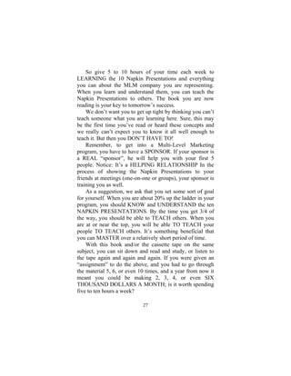 27
So give 5 to 10 hours of your time each week to
LEARNING the 10 Napkin Presentations and everything
you can about the MLM company you are representing.
When you learn and understand them, you can teach the
Napkin Presentations to others. The book you are now
reading is your key to tomorrow’s success.
We don’t want you to get up tight by thinking you can’t
teach someone what you are learning here. Sure, this may
be the first time you’ve read or heard these concepts and
we really can’t expect you to know it all well enough to
teach it. But then you DON’T HAVE TO!
Remember, to get into a Multi-Level Marketing
program, you have to have a SPONSOR. If your sponsor is
a REAL “sponsor”, he will help you with your first 5
people. Notice: It’s a HELPING RELATIONSHIP In the
process of showing the Napkin Presentations to your
friends at meetings (one-on-one or groups), your sponsor is
training you as well.
As a suggestion, we ask that you set some sort of goal
for yourself. When you are about 20% up the ladder in your
program, you should KNOW and UNDERSTAND the ten
NAPKIN PRESENTATIONS. By the time you get 3/4 of
the way, you should be able to TEACH others. When you
are at or near the top, you will be able TO TEACH your
people TO TEACH others. It’s something beneficial that
you can MASTER over a relatively short period of time.
With this book and/or the cassette tape on the same
subject, you can sit down and read and study, or listen to
the tape again and again and again. If you were given an
“assignment” to do the above, and you had to go through
the material 5, 6, or even 10 times, and a year from now it
meant you could be making 2, 3, 4, or even SIX
THOUSAND DOLLARS A MONTH; is it worth spending
five to ten hours a week?
 