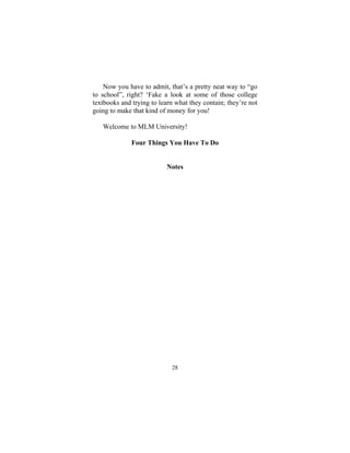 28
Now you have to admit, that’s a pretty neat way to “go
to school”, right? ‘Fake a look at some of those college
textbooks and trying to learn what they contain; they’re not
going to make that kind of money for you!
Welcome to MLM University!
Four Things You Have To Do
Notes
 