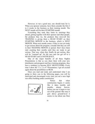 30
However, to run a good race, one should train for it.
When you sponsor someone, have them consider the first 2
to 6 weeks in the business as their training month. The
NEXT month will be their STARTING month.
Everything they read, they listen to, meetings they
attend, getting together with their sponsor and other people,
the products they try, the products they move-all this
TRAINING is giving them a HEAD START on their
STARTING MONTH in the business, which is NEXT
MONTH. When next month comes, if they’re not yet ready
to get serious about the program, consider that they are still
in their TRAINING MONTH or period. Don’t have them
start counting their months until they are ready to get
serious. That way, when they finally do get serious, they
will be “warmed up” for the race and can get off to a
HEAD START and a FASTER RACE.
One of the major benefits of all these Napkin
Presentations is that as you share them with your new
distributors and prospects and have training programs, they
have a tendency to become SELF MOTIVATORS. Every
time I show the “2 x 2 is 4” Presentation, I get all excited
again about the possibilities in MLM.
Once you read and study and understand what I am
going to show you in the following pages, you will be
motivated and encouraged every time you see a new high
rise office building under construction.
Notice that when
construction begins it seems
like it takes months and
months, almost forever,
before you see it begin to rise
out of the ground. But once it
gets above ground-level it
seems to rise about one floor
 