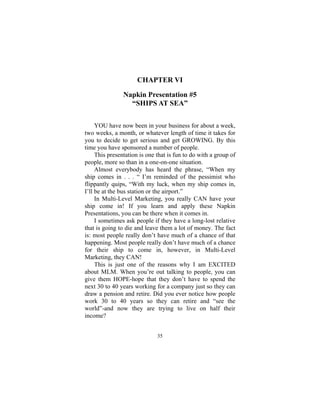35
CHAPTER VI
Napkin Presentation #5
“SHIPS AT SEA”
YOU have now been in your business for about a week,
two weeks, a month, or whatever length of time it takes for
you to decide to get serious and get GROWING. By this
time you have sponsored a number of people.
This presentation is one that is fun to do with a group of
people, more so than in a one-on-one situation.
Almost everybody has heard the phrase, “When my
ship comes in . . . “ I’m reminded of the pessimist who
flippantly quips, “With my luck, when my ship comes in,
I’ll be at the bus station or the airport.”
In Multi-Level Marketing, you really CAN have your
ship come in! If you learn and apply these Napkin
Presentations, you can be there when it comes in.
I sometimes ask people if they have a long-lost relative
that is going to die and leave them a lot of money. The fact
is: most people really don’t have much of a chance of that
happening. Most people really don’t have much of a chance
for their ship to come in, however, in Multi-Level
Marketing, they CAN!
This is just one of the reasons why I am EXCITED
about MLM. When you’re out talking to people, you can
give them HOPE-hope that they don’t have to spend the
next 30 to 40 years working for a company just so they can
draw a pension and retire. Did you ever notice how people
work 30 to 40 years so they can retire and “see the
world”-and now they are trying to live on half their
income?
 