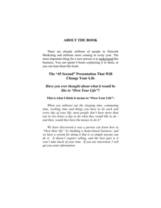 ABOUT THE BOOK
There are already millions of people in Network
Marketing and millions more coming in every year. The
most important thing for a new person is to understand this
business. You can spend 4 hours explaining it to them, or
you can loan them this book.
The “45 Second” Presentation That Will
Change Your Life
Have you ever thought about what it would be
like to “Own Your Life”?
This is what I think it means to “Own Your Life”:
When you subtract out the sleeping time, commuting
time, working time and things you have to do each and
every day of your life, most people don’t have more than
one to two hours a day to do what they would like to do -
and then, would they have the money to do it?
We have discovered a way a person can learn how to
“Own their life” by building a home-based business; and
we have a system for doing it that is so simple anyone can
do it. It doesn’t require selling, and the best part is it
won’t take much of your time. If you are interested, I will
get you some information.
 