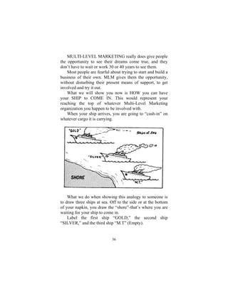 36
MULTI-LEVEL MARKETING really does give people
the opportunity to see their dreams come true, and they
don’t have to wait or work 30 or 40 years to see them.
Most people are fearful about trying to start and build a
business of their own. MLM gives them the opportunity,
without disturbing their present means of support, to get
involved and try it out.
What we will show you now is HOW you can have
your SHIP to COME IN. This would represent your
reaching the top of whatever Multi-Level Marketing
organization you happen to be involved with.
When your ship arrives, you are going to “cash-in” on
whatever cargo it is carrying.
What we do when showing this analogy to someone is
to draw three ships at sea. Off to the side or at the bottom
of your napkin, you draw the “shore”-that’s where you are
waiting for your ship to come in.
Label the first ship “GOLD,” the second ship
“SILVER,” and the third ship “M.T” (Empty).
 