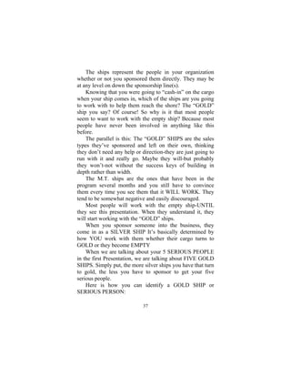 37
The ships represent the people in your organization
whether or not you sponsored them directly. They may be
at any level on down the sponsorship line(s).
Knowing that you were going to “cash-in” on the cargo
when your ship comes in, which of the ships are you going
to work with to help them reach the shore? The “GOLD”
ship you say? Of course! So why is it that most people
seem to want to work with the empty ship? Because most
people have never been involved in anything like this
before.
The parallel is this: The “GOLD” SHIPS are the sales
types they’ve sponsored and left on their own, thinking
they don’t need any help or direction-they are just going to
run with it and really go. Maybe they will-but probably
they won’t-not without the success keys of building in
depth rather than width.
The M.T. ships are the ones that have been in the
program several months and you still have to convince
them every time you see them that it WILL WORK. They
tend to be somewhat negative and easily discouraged.
Most people will work with the empty ship-UNTIL
they see this presentation. When they understand it, they
will start working with the “GOLD” ships.
When you sponsor someone into the business, they
come in as a SILVER SHIP It’s basically determined by
how YOU work with them whether their cargo turns to
GOLD or they become EMPTY
When we are talking about your 5 SERIOUS PEOPLE
in the first Presentation, we are talking about FIVE GOLD
SHIPS. Simply put, the more silver ships you have that turn
to gold, the less you have to sponsor to get your five
serious people.
Here is how you can identify a GOLD SHIP or
SERIOUS PERSON:
 
