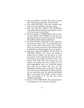 38
1) They are EAGER to LEARN. They call you all the
time with many questions they want answered.
2) They ASK FOR HELP They have someone they
want you to see with them to sponsor or train.
3) They are EXCITED ABOUT THE BUSINESS.
They understand enough about the program to know
it will work, and it excites them!
4) They are making a COMMITMENT They are buy-
ing and USING THE PRODUCTS and they are
spending their spare time learning all they can about
the products and the business opportunity.
5) They have GOALS. Goals help to drive a person to
get what they really want. It’s not absolutely nec-
essary to have them written down, (but it doesn’t
hurt), just so long as you have some definite things
in mind that are a burning desire for you to achieve.
6) They have a LIST OF NAMES. That list WILL be
WRITTEN DOWN. The reason for having it
written down is simple: you can add to it at any
time and you won’t forget the name later. You may
be driving in an area that you haven’t been in for
awhile. Just being there will usually jog your
memory of someone who lives or used to live in
that neighborhood. Since you ALWAYS (right?)
have your list of names with you, you can
immediately add their name to your list. A few days
later when you are thinking about calling someone,
you can scan down your list, and low and behold,
there is that name! If you hadn’t written it down
when you thought of it, you may have never
thought of them again.
7) They are FUN TO BE WITH. They look forward to
your coming for a visit, business or pleasure.
 