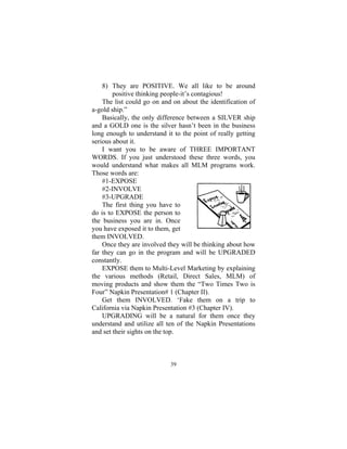 39
8) They are POSITIVE. We all like to be around
positive thinking people-it’s contagious!
The list could go on and on about the identification of
a-gold ship.”
Basically, the only difference between a SILVER ship
and a GOLD one is the silver hasn’t been in the business
long enough to understand it to the point of really getting
serious about it.
I want you to be aware of THREE IMPORTANT
WORDS. If you just understood these three words, you
would understand what makes all MLM programs work.
Those words are:
#1-EXPOSE
#2-INVOLVE
#3-UPGRADE
The first thing you have to
do is to EXPOSE the person to
the business you are in. Once
you have exposed it to them, get
them INVOLVED.
Once they are involved they will be thinking about how
far they can go in the program and will be UPGRADED
constantly.
EXPOSE them to Multi-Level Marketing by explaining
the various methods (Retail, Direct Sales, MLM) of
moving products and show them the “Two Times Two is
Four” Napkin Presentation# 1 (Chapter II).
Get them INVOLVED. ‘Fake them on a trip to
California via Napkin Presentation #3 (Chapter IV).
UPGRADING will be a natural for them once they
understand and utilize all ten of the Napkin Presentations
and set their sights on the top.
 