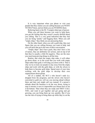 40
It is very important when you phone or visit your
people that they realize you are calling because you WANT
TO HELP them, and not think you are PUSHING them.
Referring back to the M .T (empty) ship type of person:
When you call them because you want to help them,
you get the feeling that they weren’t exactly thrilled about
you calling. This is a very good indication that they feel
you are being “pushy” and bugging them. When you call
“empty ships,” they think you are pressuring them.
On the other hand, when you call a gold ship, they just
figure that you are calling because you want to help, and
you will pick that up in the tone of their conversation.
“Empty ships” don’t have goals, they don’t have a list
of names, they are definitely not serious, and on top of all
that they’re usually a little bit negative. They are the ones
you must keep proving things to all the time.
Realize, that when the empty ship sinks, it will either
go down alone, or in the event that you work with empty
ships rather than gold, it will drag you down with it. That is
why we try to train our people to stay away from the empty
ships and work with the gold ships, or with the silvers to
help them to become gold ships. Spend most of your time
working with the gold ships to develop their own
organizations down-group.
All of a sudden, the M.T.’s who haven’t sunk (i.e.
dropped from the program), and the silvers who haven’t
converted to gold yet, will see you moving ahead without
them and they just might call you instead. If a person’s
attitude about the business is on the way down, trying to
stop it enroute is next to impossible-you almost have to let
it hit bottom. Then when they are ready and THEY CALL
YOU, and want to get together and get going and get
growing, you can bring them up very quickly. But if you
run the risk of trying to bring them up while they’re on the
 