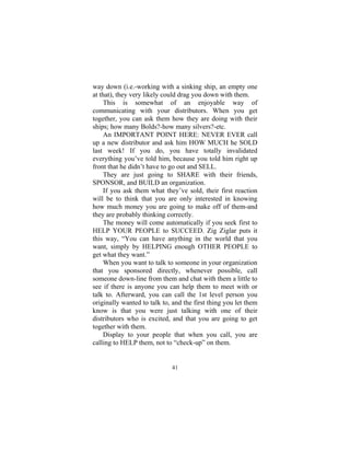 41
way down (i.e.-working with a sinking ship, an empty one
at that), they very likely could drag you down with them.
This is somewhat of an enjoyable way of
communicating with your distributors. When you get
together, you can ask them how they are doing with their
ships; how many Bolds?-how many silvers?-etc.
An IMPORTANT POINT HERE: NEVER EVER call
up a new distributor and ask him HOW MUCH he SOLD
last week! If you do, you have totally invalidated
everything you’ve told him, because you told him right up
front that he didn’t have to go out and SELL.
They are just going to SHARE with their friends,
SPONSOR, and BUILD an organization.
If you ask them what they’ve sold, their first reaction
will be to think that you are only interested in knowing
how much money you are going to make off of them-and
they are probably thinking correctly.
The money will come automatically if you seek first to
HELP YOUR PEOPLE to SUCCEED. Zig Ziglar puts it
this way, “You can have anything in the world that you
want, simply by HELPING enough OTHER PEOPLE to
get what they want.”
When you want to talk to someone in your organization
that you sponsored directly, whenever possible, call
someone down-line from them and chat with them a little to
see if there is anyone you can help them to meet with or
talk to. Afterward, you can call the 1st level person you
originally wanted to talk to, and the first thing you let them
know is that you were just talking with one of their
distributors who is excited, and that you are going to get
together with them.
Display to your people that when you call, you are
calling to HELP them, not to “check-up” on them.
 