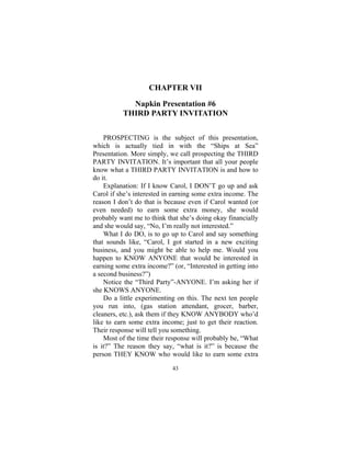 43
CHAPTER VII
Napkin Presentation #6
THIRD PARTY INVITATION
PROSPECTING is the subject of this presentation,
which is actually tied in with the “Ships at Sea”
Presentation. More simply, we call prospecting the THIRD
PARTY INVITATION. It’s important that all your people
know what a THIRD PARTY INVITATION is and how to
do it.
Explanation: If I know Carol, I DON’T go up and ask
Carol if she’s interested in earning some extra income. The
reason I don’t do that is because even if Carol wanted (or
even needed) to earn some extra money, she would
probably want me to think that she’s doing okay financially
and she would say, “No, I’m really not interested.”
What I do DO, is to go up to Carol and say something
that sounds like, “Carol, I got started in a new exciting
business, and you might be able to help me. Would you
happen to KNOW ANYONE that would be interested in
earning some extra income?” (or, “Interested in getting into
a second business?”)
Notice the “Third Party”-ANYONE. I’m asking her if
she KNOWS ANYONE.
Do a little experimenting on this. The next ten people
you run into, (gas station attendant, grocer, barber,
cleaners, etc.), ask them if they KNOW ANYBODY who’d
like to earn some extra income; just to get their reaction.
Their response will tell you something.
Most of the time their response will probably be, “What
is it?” The reason they say, “what is it?” is because the
person THEY KNOW who would like to earn some extra
 