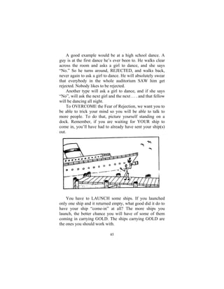 45
A good example would be at a high school dance. A
guy is at the first dance he’s ever been to. He walks clear
across the room and asks a girl to dance, and she says
“No.” So he turns around, REJECTED, and walks back,
never again to ask a girl to dance. He will absolutely swear
that everybody in the whole auditorium SAW him get
rejected. Nobody likes to be rejected.
Another type will ask a girl to dance, and if she says
“No”, will ask the next girl and the next . . . and that fellow
will be dancing all night.
To OVERCOME the Fear of Rejection, we want you to
be able to trick your mind so you will be able to talk to
more people. To do that, picture yourself standing on a
dock. Remember, if you are waiting for YOUR ship to
come in, you’ll have had to already have sent your ship(s)
out.
You have to LAUNCH some ships. If you launched
only one ship and it returned empty, what good did it do to
have your ship “come-in” at all? The more ships you
launch, the better chance you will have of some of them
coming in carrying GOLD. The ships carrying GOLD are
the ones you should work with.
 