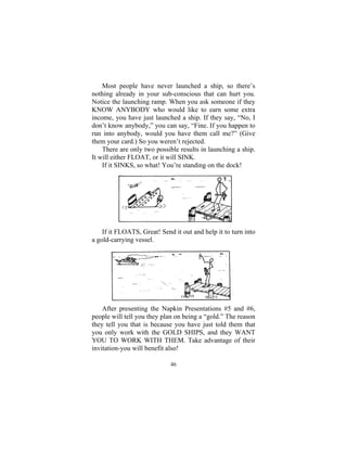 46
Most people have never launched a ship, so there’s
nothing already in your sub-conscious that can hurt you.
Notice the launching ramp. When you ask someone if they
KNOW ANYBODY who would like to earn some extra
income, you have just launched a ship. If they say, “No, I
don’t know anybody,” you can say, “Fine. If you happen to
run into anybody, would you have them call me?” (Give
them your card.) So you weren’t rejected.
There are only two possible results in launching a ship.
It will either FLOAT, or it will SINK.
If it SINKS, so what! You’re standing on the dock!
If it FLOATS, Great! Send it out and help it to turn into
a gold-carrying vessel.
After presenting the Napkin Presentations #5 and #6,
people will tell you they plan on being a “gold.” The reason
they tell you that is because you have just told them that
you only work with the GOLD SHIPS, and they WANT
YOU TO WORK WITH THEM. Take advantage of their
invitation-you will benefit also!
 