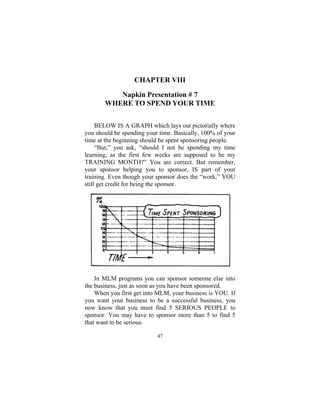 47
CHAPTER VIII
Napkin Presentation # 7
WHERE TO SPEND YOUR TIME
BELOW IS A GRAPH which lays out pictorially where
you should be spending your time. Basically, 100% of your
time at the beginning should be spent sponsoring people.
“But,” you ask, “should I not be spending my time
learning, as the first few weeks are supposed to be my
TRAINING MONTH?” You are correct. But remember,
your sponsor helping you to sponsor, IS part of your
training. Even though your sponsor does the “work,” YOU
still get credit for being the sponsor.
In MLM programs you can sponsor someone else into
the business, just as soon as you have been sponsored.
When you first get into MLM, your business is YOU. If
you want your business to be a successful business, you
now know that you must find 5 SERIOUS PEOPLE to
sponsor. You may have to sponsor more than 5 to find 5
that want to be serious.
 