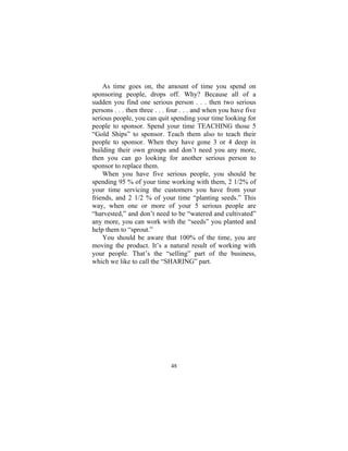 48
As time goes on, the amount of time you spend on
sponsoring people, drops off. Why? Because all of a
sudden you find one serious person . . . then two serious
persons . . . then three . . . four . . . and when you have five
serious people, you can quit spending your time looking for
people to sponsor. Spend your time TEACHING those 5
“Gold Ships” to sponsor. Teach them also to teach their
people to sponsor. When they have gone 3 or 4 deep in
building their own groups and don’t need you any more,
then you can go looking for another serious person to
sponsor to replace them.
When you have five serious people, you should be
spending 95 % of your time working with them, 2 1/2% of
your time servicing the customers you have from your
friends, and 2 1/2 % of your time “planting seeds.” This
way, when one or more of your 5 serious people are
“harvested,” and don’t need to be “watered and cultivated”
any more, you can work with the “seeds” you planted and
help them to “sprout.”
You should be aware that 100% of the time, you are
moving the product. It’s a natural result of working with
your people. That’s the “selling” part of the business,
which we like to call the “SHARING” part.
 