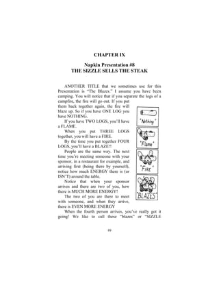 49
CHAPTER IX
Napkin Presentation #8
THE SIZZLE SELLS THE STEAK
ANOTHER TITLE that we sometimes use for this
Presentation is “The Blazes.” I assume you have been
camping. You will notice that if you separate the logs of a
campfire, the fire will go out. If you put
them back together again, the fire will
blaze up. So if you have ONE LOG you
have NOTHING.
If you have TWO LOGS, you’ll have
a FLAME.
When you put THREE LOGS
together, you will have a FIRE.
By the time you put together FOUR
LOGS, you’ll have a BLAZE!!
People are the same way. The next
time you’re meeting someone with your
sponsor, in a restaurant for example, and
arriving first (being there by yourself),
notice how much ENERGY there is (or
ISN’T) around the table.
Notice that when your sponsor
arrives and there are two of you, how
there is MUCH MORE ENERGY!
The two of you are there to meet
with someone, and when they arrive,
there is EVEN MORE ENERGY
When the fourth person arrives, you’ve really got it
going! We like to call these “blazes” or “SIZZLE
 