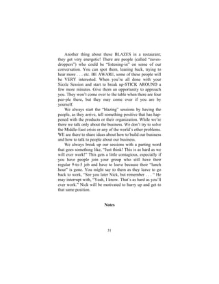 51
Another thing about these BLAZES in a restaurant;
they get very energetic! There are people (called “eaves-
droppers”) who could be “listening-in” on some of our
conversation. You can spot them, leaning back, trying to
hear more . . . etc. BE AWARE, some of these people will
be VERY interested. When you’re all done with your
Sizzle Session and start to break up-STICK AROUND a
few more minutes. Give them an opportunity to approach
you. They won’t come over to the table when there are four
peo-ple there, but they may come over if you are by
yourself.
We always start the “blazing” sessions by having the
people, as they arrive, tell something positive that has hap-
pened with the products or their organization. While we’re
there we talk only about the business. We don’t try to solve
the Middle-East crisis or any of the world’s other problems.
WE are there to share ideas about how to build our business
and how to talk to people about our business.
We always break up our sessions with a parting word
that goes something like, “Just think! This is as hard as we
will ever work!” This gets a little contagious, especially if
you have people join your group who still have their
regular 9-to-5 job and have to leave because their “lunch
hour” is gone. You might say to them as they leave to go
back to work, “See you later Nick, but remember . . . “ He
may interrupt with, “Yeah, I know. That’s as hard as you’ll
ever work.” Nick will be motivated to hurry up and get to
that same position.
Notes
 