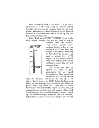 54
Even reading this book is “hot bath.” (I’ll get to UP
motivation in a little bit.) Going to seminars, getting
together with your sponsor, reading a book, moving some
product, obtaining more knowledge-these are all forms of
hot-bath or down-motivation. That’s not to say they are
bad-for they are necessary.
Before I talk about UP MOTIVATION, I want to talk
about attitude. Imagine that you are going to talk to
someone about your business.
That person doesn’t know
anything about it, so they have an
attitude level of zero. Let’s say
for you to be effective in talking
to them about the business, you
need an attitude level of 50
degrees. If your attitude level is
short of 50 degrees, don’t talk to
anybody, because they will just
drag you down.
The person you want to
sponsor has come to your
presentation. They have signed
the application. They want to get
started-and boy are they excited
about the business! They’re all the way up to 65
degrees-they’re going to get RICH! Before they have had a
chance to learn anything, they go out and start talking to
people. Since they really don’t know how to handle
themselves when confronted by negative skeptics, they get
negative themselves. Even from well meaning relatives and
friends who may have been disillusioned by getting “signed
up” by someone who just wanted to “get rich” off them,
rather than by someone who was willing or able to help
 