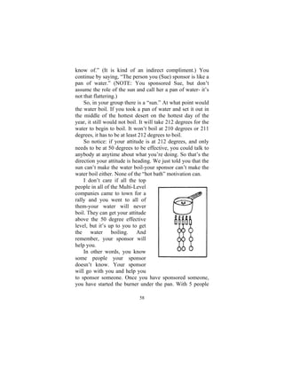 58
know of.” (It is kind of an indirect compliment.) You
continue by saying, “The person you (Sue) sponsor is like a
pan of water.” (NOTE: You sponsored Sue, but don’t
assume the role of the sun and call her a pan of water- it’s
not that flattering.)
So, in your group there is a “sun.” At what point would
the water boil. If you took a pan of water and set it out in
the middle of the hottest desert on the hottest day of the
year, it still would not boil. It will take 212 degrees for the
water to begin to boil. It won’t boil at 210 degrees or 211
degrees, it has to be at least 212 degrees to boil.
So notice: if your attitude is at 212 degrees, and only
needs to be at 50 degrees to be effective, you could talk to
anybody at anytime about what you’re doing. So that’s the
direction your attitude is heading. We just told you that the
sun can’t make the water boil-your sponsor can’t make the
water boil either. None of the “hot bath” motivation can.
I don’t care if all the top
people in all of the Multi-Level
companies came to town for a
rally and you went to all of
them-your water will never
boil. They can get your attitude
above the 50 degree effective
level, but it’s up to you to get
the water boiling. And
remember, your sponsor will
help you.
In other words, you know
some people your sponsor
doesn’t know. Your sponsor
will go with you and help you
to sponsor someone. Once you have sponsored someone,
you have started the burner under the pan. With 5 people
 