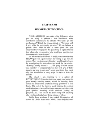 65
CHAPTER XII
GOING BACK TO SCHOOL
YOUR ATTITUDE can make a big difference when
you are trying to sponsor a new distributor. Most
distributors seem to have the attitude, “Who can I get into
my business?” I think the proper attitude is “To whom will
I next offer the opportunity to retire?” If you believe a
person could retire in one to three years and you
understood how to present this possibility in a presentation
that takes only two minutes, why would you want to give
this opportunity to a stranger?
To be able to retire in one to three years at better than
$50,000 per year a person must be willing to go back to
school. They can learn everything they would need to know
by investigating five to ten hours per week for six months.
“Retiring” simply means: “ . . . not going to work unless
you want to.” If someone tells you they will give it thirty
days to see how it goes, don’t waste your time. You can’t
dig your foundation in thirty days. It takes at least six
months.
The school I am referring to is a school of
INVOLVEMENT. From the time you leave your home for
your weekly training session, attend the meeting, have
coffee and drive home, you have already spent three to five
hours. The rest of the time is spent listening to positive
motivation tapes, tapes about your program, meeting with
your sponsor, attending sizzle sessions, talking to
prospects, etc. This can all be done along with anything
else you have already been doing outside of MLM.
While doing seminars, I have asked this question all
across the United States and Canada, “Does anyone know
 