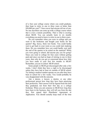 66
of a four year college course where you could graduate,
then hope to retire in one to three years at better than
$50,000 per year?” I have never had anyone tell me of one.
No one anywhere can come up with a college course where
that is even a remote possibility. That is what is exciting
about MLM. You can actually learn in six months
everything you need to know to retire in one to three years.
Do you remember when you were in college and you
went to the bookstore and bought your books for the
quarter? Big, heavy, thick text books. You could hardly
wait to get back to your room so you could start studying
them. Do you remember how you could hardly wait until
the end of the quarter to be tested on the material? While
you were going to school, did anyone pay you for going?
Since you went to college for four years without getting
paid and since you had no hope of retiring in one to three
years, then why do you get so concerned about how little
you have made in your first few months in MLM?
Remember, you are in school. MLM school.
Some people in MLM get discouraged after only a few
weeks. I don’t think they have a right to be discouraged
unless they have had at least six months of MLM school.
Try letting a medical student operate on you after they have
been in school for a few weeks. You would probably be
very disappointed with the outcome.
Ask a doctor, a lawyer, a dentist, or any other
professional person how long they have been practicing
their profession. Their answer will be figured from the time
they graduated, not from their first day as a college
freshman. When you ask someone in MLM how long they
have been in the business, they will tell you from the day
they first signed their Distributor Agreement or
Application. You should actually keep track of the time
 
