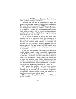 67
you are in the MLM business beginning from the time
when you knew what you were doing.
The only time you will be disappointed is when you
expect something and you don’t get it or it doesn’t happen.
Too many distributors come into MLM expecting to start
making big money right away. First and foremost you need
to go to school. That will take at least six months. Consider
those going to college. After six months into their freshman
year they still have three and a half years to go before they
are even ready to look for a job.
To be really successful in MLM you must teach
someone else to be successful. Your distributors need to
quit being so concerned about what kind of money they are
making and increase their concern for teaching and
working with their downline. The quicker they do this the
quicker they will find real success in MLM. But this takes
time. Before you can teach others you first must learn what
to do yourself.
If you have distributors in your organization who have
trouble talking to their friends, it’s probably because they
really don’t believe they could retire in one to three years,
or they don’t understand how they could actually make it
happen. The following is a simple presentation you can use
to show how someone could build a large income in six
months to three years. It only takes a few minutes to learn
and about two minutes to make a presentation. It is a varia-
tion taken from Napkin Presentation #1 in Chapter II.
Let’s assume that you have a new distributor to whom
you say, “With all of the people you know or could meet
with my help, do you think you could sponsor five persons
by the end of your first month? People who would like to
learn how to retire in one to three years?”
Most people will say, “Everyone I know would like to
be able to do that.”
 