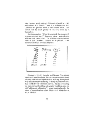 75
own. In other words, multiply 216 times 6 (which is 1,296)
and subtract 625 from it. That is a difference of 671.
Continue this process down to the seventh level. The
impact will be much greater if you have them do it
themselves.
Ask this question: “What do you think the answer will
be at the seventh level?” Let them guess. Most of them
will not even come close. The difference at the seventh
level is over 200,000! 201,811 to be precise. Your
presentation should now look like this:
Obviously, 201,811 is quite a difference. You should
mention to your distributor that once someone understands
this they can see the importance of working down-group.
Why be concerned with having so many in your front line?
You couldn’t work with them anyway. Besides sponsoring
too many in your front line gets you involved in a game we
call “adding and subtracting.” I would much rather play the
game of multiplication called Multi-Level Marketing or
MLM for short.
 