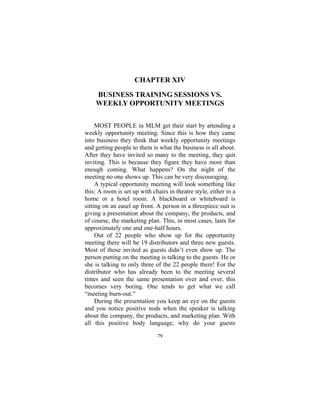 79
CHAPTER XIV
BUSINESS TRAINING SESSIONS VS.
WEEKLY OPPORTUNITY MEETINGS
MOST PEOPLE in MLM get their start by attending a
weekly opportunity meeting. Since this is how they came
into business they think that weekly opportunity meetings
and getting people to them is what the business is all about.
After they have invited so many to the meeting, they quit
inviting. This is because they figure they have more than
enough coming. What happens? On the night of the
meeting no one shows up. This can be very discouraging.
A typical opportunity meeting will look something like
this: A room is set up with chairs in theatre style, either in a
home or a hotel room. A blackboard or whiteboard is
sitting on an easel up front. A person in a threepiece suit is
giving a presentation about the company, the products, and
of course, the marketing plan. This, in most cases, lasts for
approximately one and one-half hours.
Out of 22 people who show up for the opportunity
meeting there will be 19 distributors and three new guests.
Most of those invited as guests didn’t even show up. The
person putting on the meeting is talking to the guests. He or
she is talking to only three of the 22 people there! For the
distributor who has already been to the meeting several
times and seen the same presentation over and over, this
becomes very boring. One tends to get what we call
“meeting burn-out.”
During the presentation you keep an eye on the guests
and you notice positive nods when the speaker is talking
about the company, the products, and marketing plan. With
all this positive body language, why do your guests
 