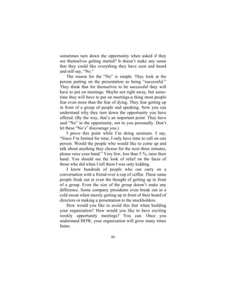80
sometimes turn down the opportunity when asked if they
see themselves getting started? It doesn’t make any sense
that they could like everything they have seen and heard
and still say, “No.”
The reason for the “No” is simple. They look at the
person putting on the presentation as being “successful.”
They think that for themselves to be successful they will
have to put on meetings. Maybe not right away, but some-
time they will have to put on meetings-a thing most people
fear even more than the fear of dying. They fear getting up
in front of a group of people and speaking. Now you can
understand why they turn down the opportunity you have
offered. (By the way, that’s an important point: They have
said “No” to the opportunity, not to you personally. Don’t
let these “No’s” discourage you.)
I prove this point while I’m doing seminars. I say,
“Since I’m limited for time, I only have time to call on one
person. Would the people who would like to come up and
talk about anything they choose for the next three minutes,
please raise your hand.” Very few, less than 5 %, raise their
hand. You should see the look of relief on the faces of
those who did when I tell them I was only kidding.
I know hundreds of people who can carry on a
conversation with a friend over a cup of coffee. These same
people freak out at even the thought of getting up in front
of a group. Even the size of the group doesn’t make any
difference. Some company presidents even break out in a
cold sweat when merely getting up in front of their board of
directors or making a presentation to the stockholders.
How would you like to avoid this fear when building
your organization? How would you like to have exciting
weekly opportunity meetings? You can. Once you
understand HOW, your organization will grow many times
faster.
 