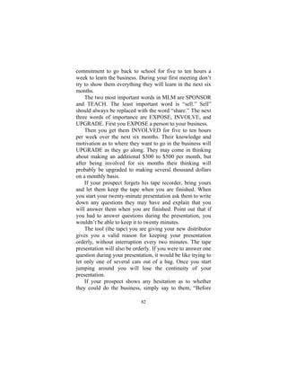82
commitment to go back to school for five to ten hours a
week to learn the business. During your first meeting don’t
try to show them everything they will learn in the next six
months.
The two most important words in MLM are SPONSOR
and TEACH. The least important word is “sell.” Sell”
should always be replaced with the word “share.” The next
three words of importance are EXPOSE, INVOLVE, and
UPGRADE. First you EXPOSE a person to your business.
Then you get them INVOLVED for five to ten hours
per week over the next six months. Their knowledge and
motivation as to where they want to go in the business will
UPGRADE as they go along. They may come in thinking
about making an additional $300 to $500 per month, but
after being involved for six months their thinking will
probably be upgraded to making several thousand dollars
on a monthly basis.
If your prospect forgets his tape recorder, bring yours
and let them keep the tape when you are finished. When
you start your twenty-minute presentation ask them to write
down any questions they may have and explain that you
will answer them when you are finished. Point out that if
you had to answer questions during the presentation, you
wouldn’t be able to keep it to twenty minutes.
The tool (the tape) you are giving your new distributor
gives you a valid reason for keeping your presentation
orderly, without interruption every two minutes. The tape
presentation will also be orderly. If you were to answer one
question during your presentation, it would be like trying to
let only one of several cats out of a bag. Once you start
jumping around you will lose the continuity of your
presentation.
If your prospect shows any hesitation as to whether
they could do the business, simply say to them, “Before
 